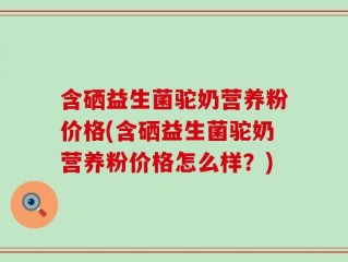 含硒益生菌驼奶营养粉价格(含硒益生菌驼奶营养粉价格怎么样？)