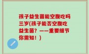 孩子益生菌能空腹吃吗三岁(孩子能否空腹吃益生菌？——重要细节你需知！)