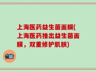 上海医药益生菌面膜(上海医药推出益生菌面膜，双重修护肌肤)