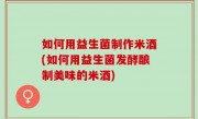 如何用益生菌制作米酒(如何用益生菌发酵酿制美味的米酒)