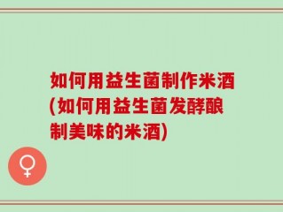 如何用益生菌制作米酒(如何用益生菌发酵酿制美味的米酒)