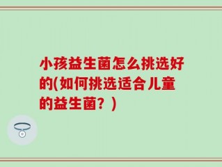 小孩益生菌怎么挑选好的(如何挑选适合儿童的益生菌？)