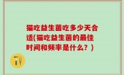 猫吃益生菌吃多少天合适(猫吃益生菌的最佳时间和频率是什么？)