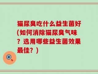猫尿臭吃什么益生菌好(如何消除猫尿臭气味？选用哪些益生菌效果最佳？)