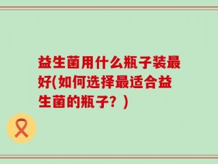 益生菌用什么瓶子装最好(如何选择最适合益生菌的瓶子？)