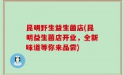 昆明野生益生菌店(昆明益生菌店开业，全新味道等你来品尝)