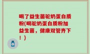 喝了益生菌驼奶蛋白质粉(喝驼奶蛋白质粉加益生菌，健康双管齐下！)