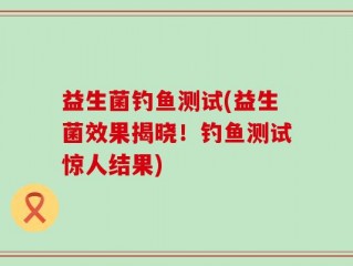 益生菌钓鱼测试(益生菌效果揭晓！钓鱼测试惊人结果)