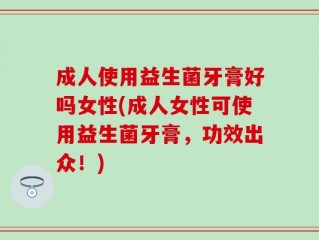 成人使用益生菌牙膏好吗女性(成人女性可使用益生菌牙膏，功效出众！)