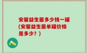 安馨益生菌多少钱一罐(安馨益生菌单罐价格是多少？)
