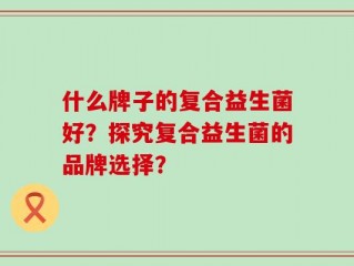 什么牌子的复合益生菌好？探究复合益生菌的品牌选择？
