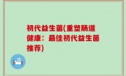 初代益生菌(重塑肠道健康：最佳初代益生菌推荐)
