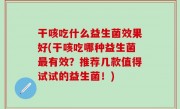 干咳吃什么益生菌效果好(干咳吃哪种益生菌最有效？推荐几款值得试试的益生菌！)