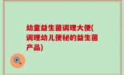 幼童益生菌调理大便(调理幼儿便秘的益生菌产品)