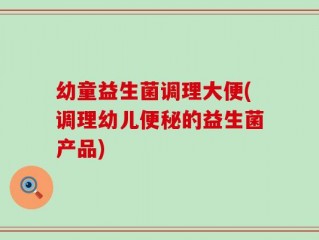 幼童益生菌调理大便(调理幼儿便秘的益生菌产品)