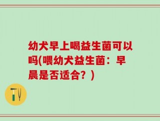 幼犬早上喝益生菌可以吗(喂幼犬益生菌：早晨是否适合？)