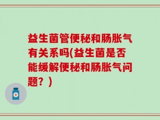 益生菌管便秘和肠胀气有关系吗(益生菌是否能缓解便秘和肠胀气问题？)