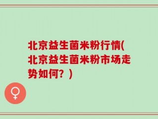 北京益生菌米粉行情(北京益生菌米粉市场走势如何？)