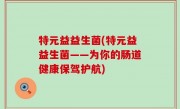 特元益益生菌(特元益益生菌——为你的肠道健康保驾护航)