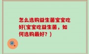 怎么选购益生菌宝宝吃好(宝宝吃益生菌，如何选购最好？)