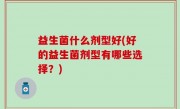 益生菌什么剂型好(好的益生菌剂型有哪些选择？)