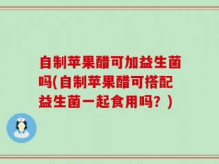 自制苹果醋可加益生菌吗(自制苹果醋可搭配益生菌一起食用吗？)