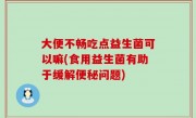 大便不畅吃点益生菌可以嘛(食用益生菌有助于缓解便秘问题)
