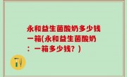 永和益生菌酸奶多少钱一箱(永和益生菌酸奶：一箱多少钱？)
