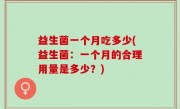 益生菌一个月吃多少(益生菌：一个月的合理用量是多少？)