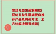 婴幼儿益生菌旗舰店(婴幼儿益生菌旗舰店推荐产品及购买方法，全方位解决肠胃问题)
