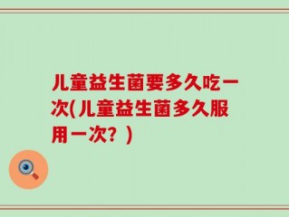 儿童益生菌要多久吃一次(儿童益生菌多久服用一次？)