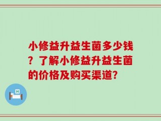 小修益升益生菌多少钱？了解小修益升益生菌的价格及购买渠道？