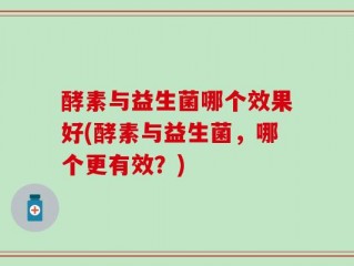 酵素与益生菌哪个效果好(酵素与益生菌，哪个更有效？)