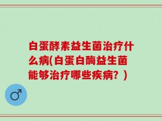 白蛋酵素益生菌治疗什么病(白蛋白酶益生菌能够治疗哪些疾病？)