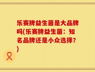 乐赛牌益生菌是大品牌吗(乐赛牌益生菌：知名品牌还是小众选择？)