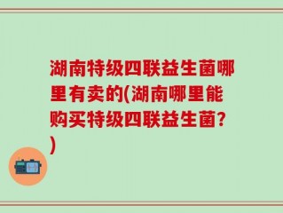 湖南特级四联益生菌哪里有卖的(湖南哪里能购买特级四联益生菌？)