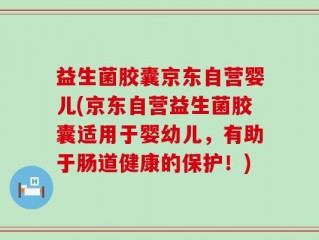 益生菌胶囊京东自营婴儿(京东自营益生菌胶囊适用于婴幼儿，有助于肠道健康的保护！)