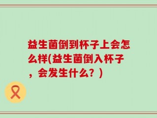 益生菌倒到杯子上会怎么样(益生菌倒入杯子，会发生什么？)