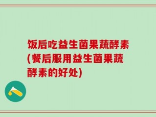 饭后吃益生菌果蔬酵素(餐后服用益生菌果蔬酵素的好处)