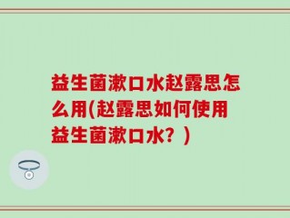 益生菌漱口水赵露思怎么用(赵露思如何使用益生菌漱口水？)