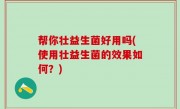 帮你壮益生菌好用吗(使用壮益生菌的效果如何？)