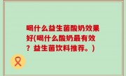 喝什么益生菌酸奶效果好(喝什么酸奶最有效？益生菌饮料推荐。)