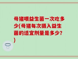母猪喂益生菌一次吃多少(母猪每次摄入益生菌的适宜剂量是多少？)