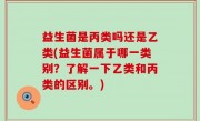 益生菌是丙类吗还是乙类(益生菌属于哪一类别？了解一下乙类和丙类的区别。)