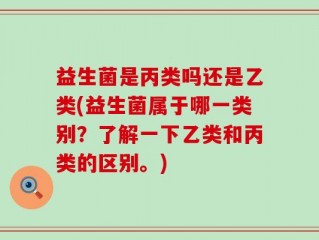 益生菌是丙类吗还是乙类(益生菌属于哪一类别？了解一下乙类和丙类的区别。)