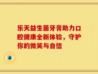 乐天益生菌牙膏助力口腔健康全新体验，守护你的微笑与自信