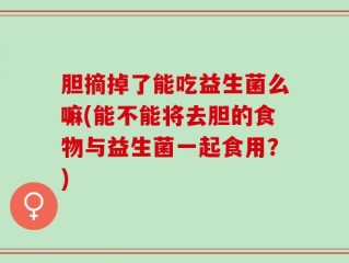 胆摘掉了能吃益生菌么嘛(能不能将去胆的食物与益生菌一起食用？)