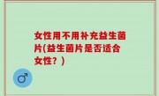 女性用不用补充益生菌片(益生菌片是否适合女性？)