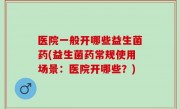 医院一般开哪些益生菌药(益生菌药常规使用场景：医院开哪些？)
