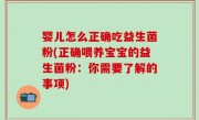 婴儿怎么正确吃益生菌粉(正确喂养宝宝的益生菌粉：你需要了解的事项)